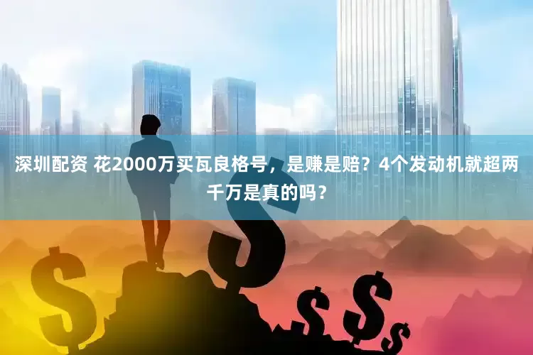 深圳配资 花2000万买瓦良格号，是赚是赔？4个发动机就超两千万是真的吗？