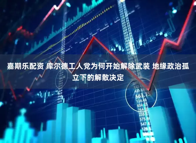 嘉期乐配资 库尔德工人党为何开始解除武装 地缘政治孤立下的解散决定