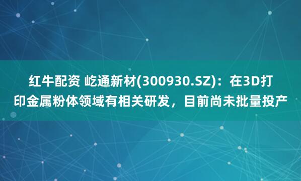 红牛配资 屹通新材(300930.SZ)：在3D打印金属粉体领域有相关研发，目前尚未批量投产