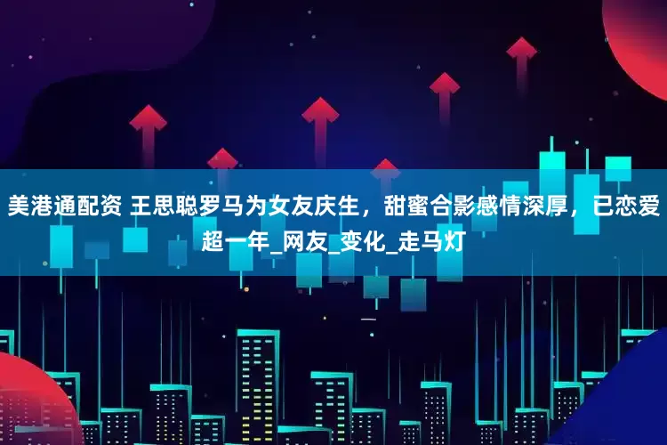 美港通配资 王思聪罗马为女友庆生，甜蜜合影感情深厚，已恋爱超一年_网友_变化_走马灯