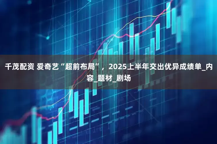 千茂配资 爱奇艺“超前布局”，2025上半年交出优异成绩单_内容_题材_剧场