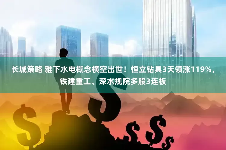 长城策略 雅下水电概念横空出世！恒立钻具3天领涨119%，铁建重工、深水规院多股3连板