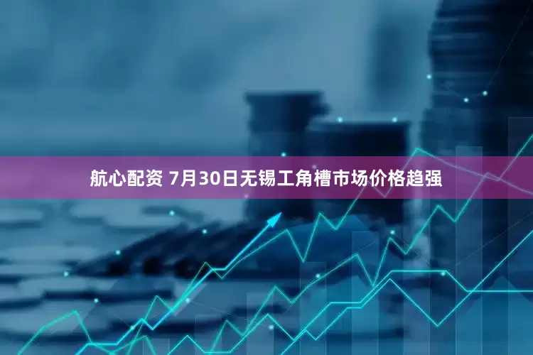 航心配资 7月30日无锡工角槽市场价格趋强
