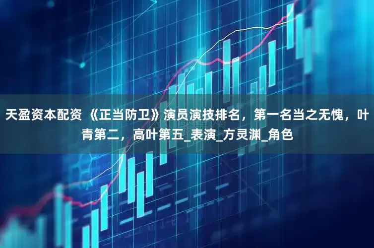 天盈资本配资 《正当防卫》演员演技排名，第一名当之无愧，叶青第二，高叶第五_表演_方灵渊_角色
