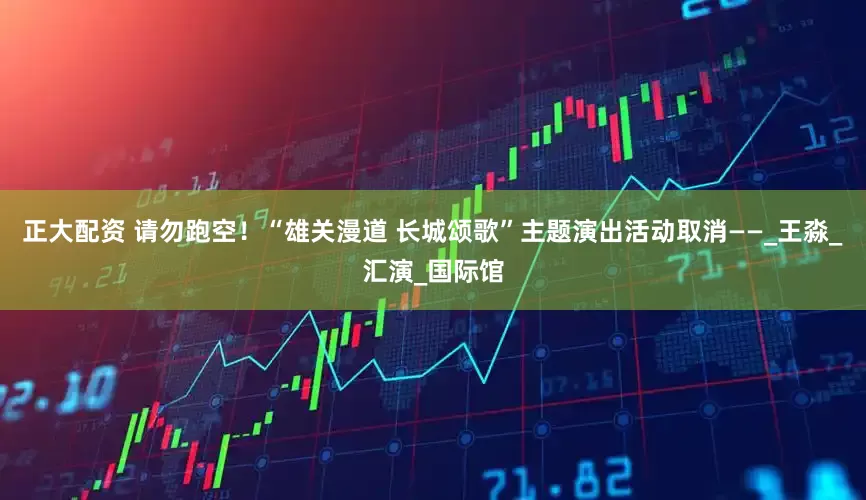 正大配资 请勿跑空！“雄关漫道 长城颂歌”主题演出活动取消——_王淼_汇演_国际馆