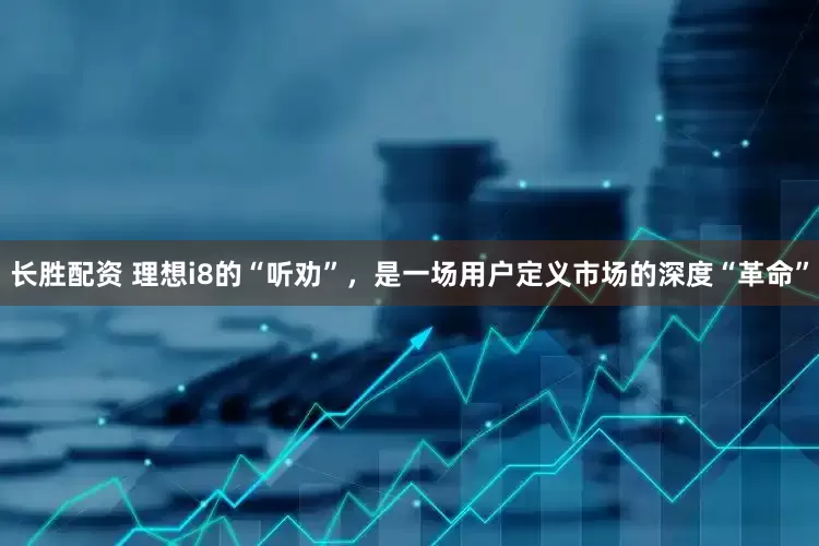 长胜配资 理想i8的“听劝”，是一场用户定义市场的深度“革命”