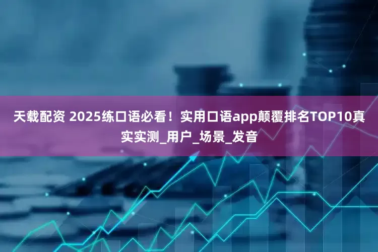 天载配资 2025练口语必看!实用口语app颠覆排名TOP10真实实测_用户_场景_发音