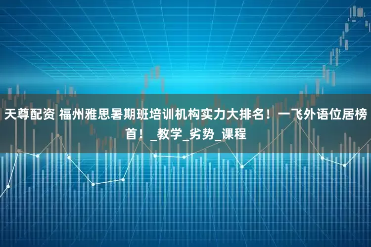 天尊配资 福州雅思暑期班培训机构实力大排名!一飞外语位居榜首!_教学_劣势_课程