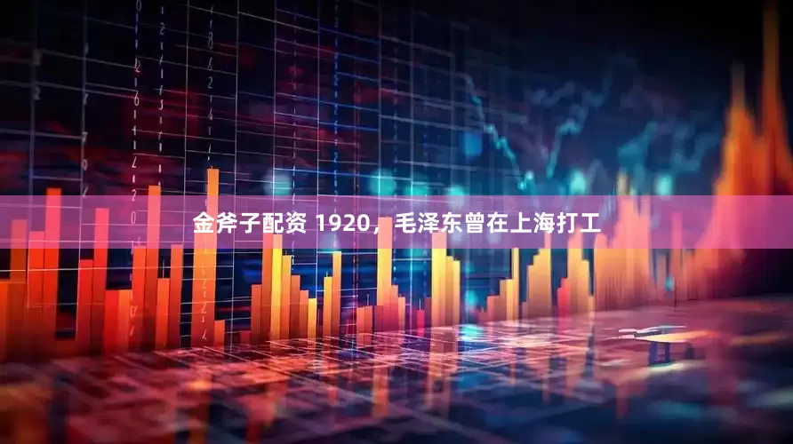金斧子配资 1920,毛泽东曾在上海打工