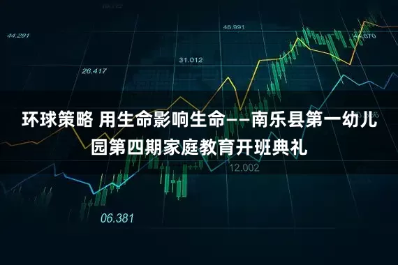 环球策略 用生命影响生命——南乐县第一幼儿园第四期家庭教育开班典礼
