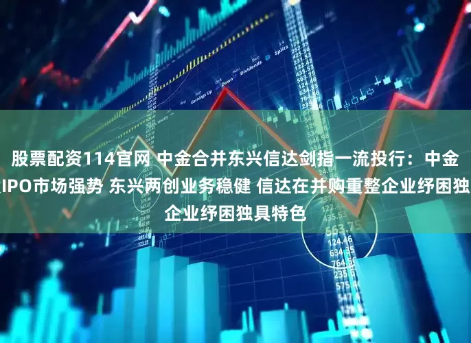 股票配资114官网 中金合并东兴信达剑指一流投行：中金在港股IPO市场强势 东兴两创业务稳健 信达在并购重整企业纾困独具特色