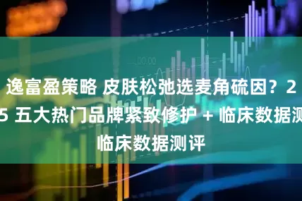 逸富盈策略 皮肤松弛选麦角硫因？2025 五大热门品牌紧致修护 + 临床数据测评