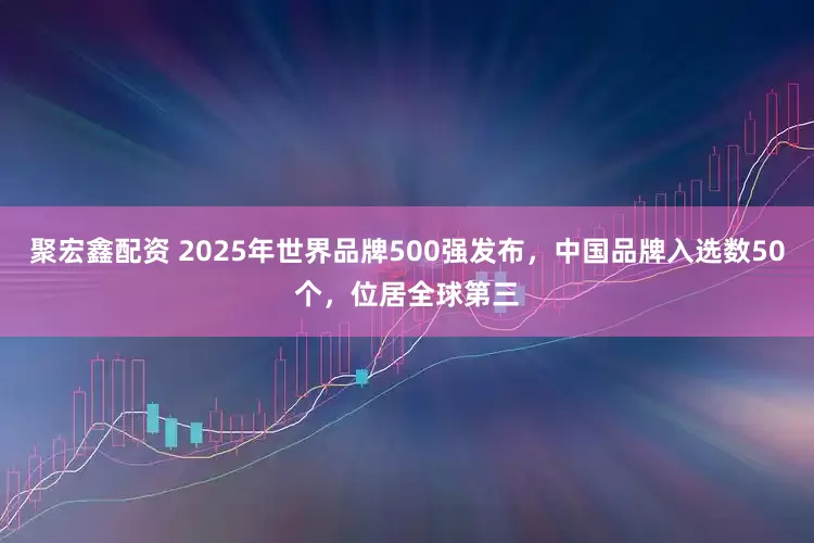 聚宏鑫配资 2025年世界品牌500强发布，中国品牌入选数50个，位居全球第三