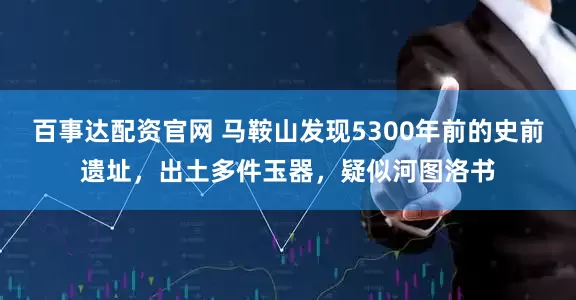 百事达配资官网 马鞍山发现5300年前的史前遗址，出土多件玉器，疑似河图洛书