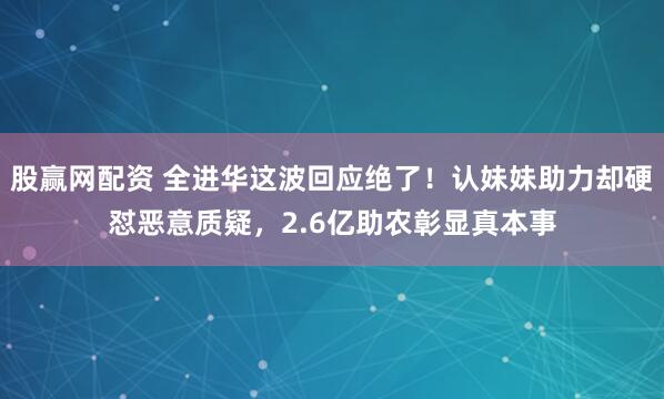 股赢网配资 全进华这波回应绝了！认妹妹助力却硬怼恶意质疑，2.6亿助农彰显真本事