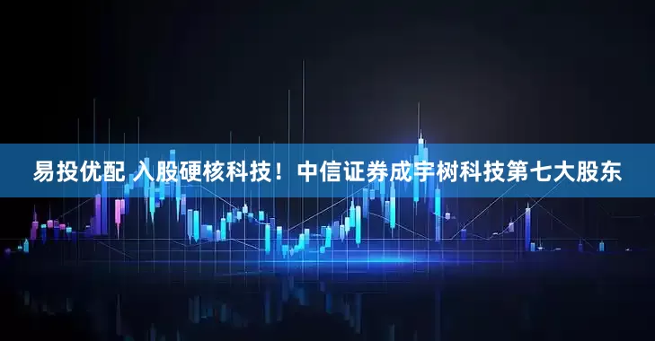 易投优配 入股硬核科技！中信证券成宇树科技第七大股东